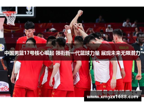 中国男篮17号核心崛起 领衔新一代篮球力量 展现未来无限潜力