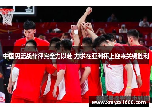 中国男篮战菲律宾全力以赴 力求在亚洲杯上迎来关键胜利