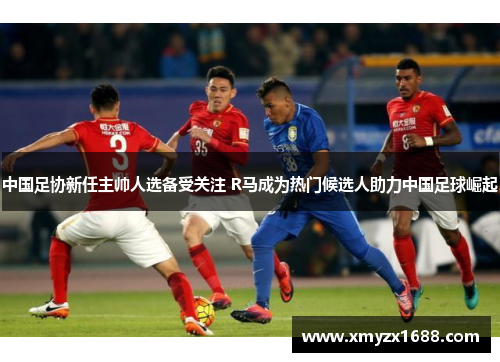 中国足协新任主帅人选备受关注 R马成为热门候选人助力中国足球崛起