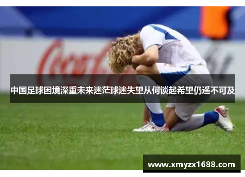 中国足球困境深重未来迷茫球迷失望从何谈起希望仍遥不可及