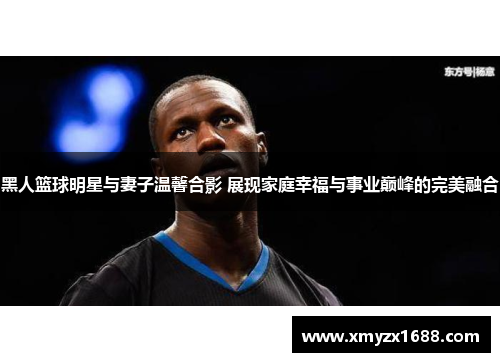黑人篮球明星与妻子温馨合影 展现家庭幸福与事业巅峰的完美融合